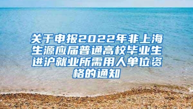 关于申报2022年非上海生源应届普通高校毕业生进沪就业所需用人单位资格的通知