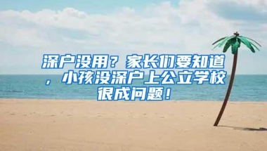 深户没用？家长们要知道，小孩没深户上公立学校很成问题！