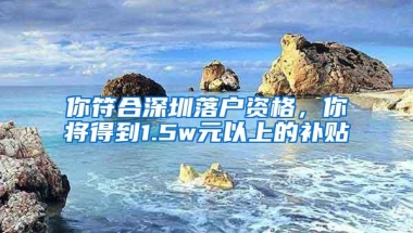 你符合深圳落户资格，你将得到1.5w元以上的补贴
