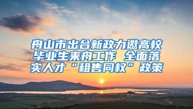 舟山市出台新政力邀高校毕业生来舟工作 全面落实人才“租售同权”政策