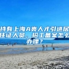持有上海A类人才引进居住证人员，招工备案怎么办理？