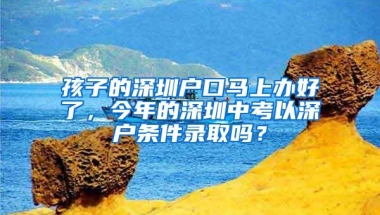 孩子的深圳户口马上办好了，今年的深圳中考以深户条件录取吗？