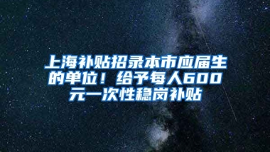 上海补贴招录本市应届生的单位！给予每人600元一次性稳岗补贴