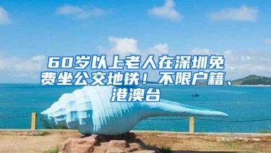 60岁以上老人在深圳免费坐公交地铁！不限户籍、港澳台