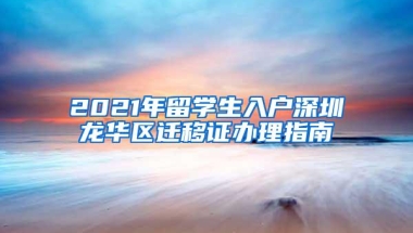 2021年留学生入户深圳龙华区迁移证办理指南