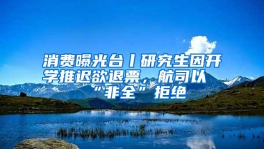 消费曝光台丨研究生因开学推迟欲退票，航司以“非全”拒绝