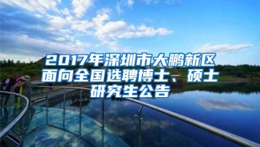 2017年深圳市大鹏新区面向全国选聘博士、硕士研究生公告
