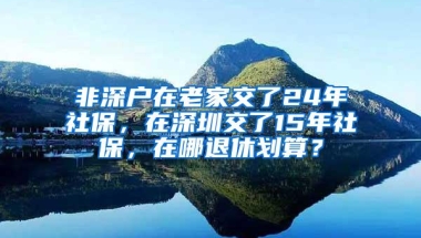 非深户在老家交了24年社保，在深圳交了15年社保，在哪退休划算？