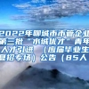 2022年聊城市市管企业第三批“水城优才”青年人才引进 （应届毕业生夏招专场）公告（85人）