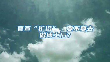 官宣“扩招”，要不要去做博士后？