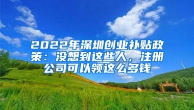 2022年深圳创业补贴政策：没想到这些人，注册公司可以领这么多钱