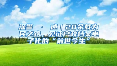 深警 · 述｜20余载为民之路，见证户政档案电子化的“前世今生”