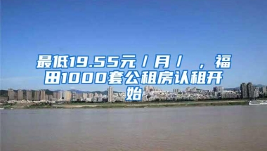 最低19.55元／月／㎡，福田1000套公租房认租开始