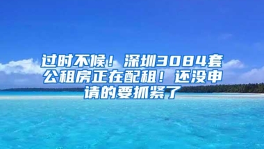 过时不候！深圳3084套公租房正在配租！还没申请的要抓紧了