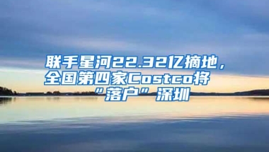 联手星河22.32亿摘地，全国第四家Costco将“落户”深圳