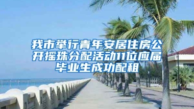 我市举行青年安居住房公开摇珠分配活动11位应届毕业生成功配租