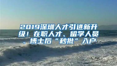 2019深圳人才引进新升级！在职人才、留学人员、博士后“秒批”入户