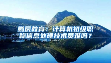 鹏辰教育：计算机初级职称信息处理技术员难吗？