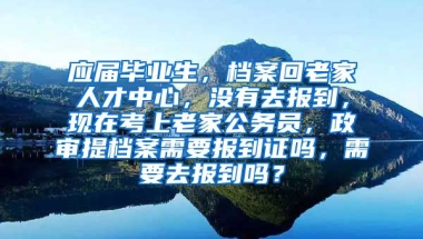 应届毕业生，档案回老家人才中心，没有去报到，现在考上老家公务员，政审提档案需要报到证吗，需要去报到吗？