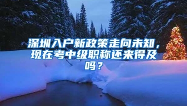 深圳入户新政策走向未知，现在考中级职称还来得及吗？
