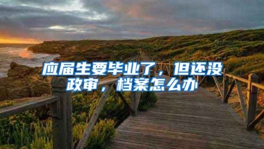应届生要毕业了，但还没政审，档案怎么办