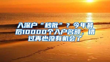 入深户“秒批”？今年最后10000个入户名额，错过再也没有机会了