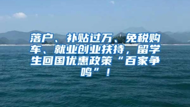 落户、补贴过万、免税购车、就业创业扶持，留学生回国优惠政策“百家争鸣”！