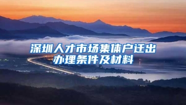 深圳人才市场集体户迁出办理条件及材料