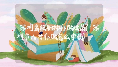 深圳高级职称补贴政策(深圳市人才补贴怎么申请)