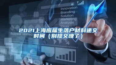 2021上海应届生落户材料递交时间（别提交晚了）