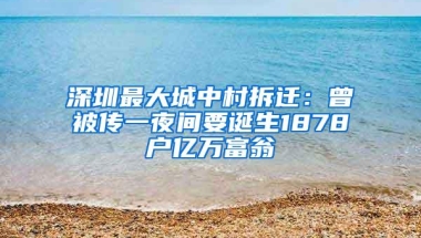 深圳最大城中村拆迁：曾被传一夜间要诞生1878户亿万富翁