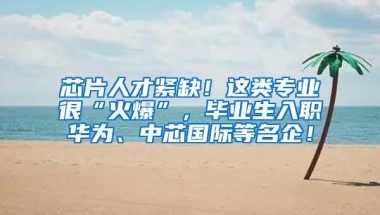 芯片人才紧缺！这类专业很“火爆”，毕业生入职华为、中芯国际等名企！
