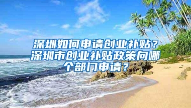 深圳如何申请创业补贴？深圳市创业补贴政策向哪个部门申请？