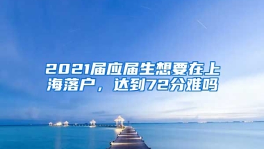 2021届应届生想要在上海落户，达到72分难吗