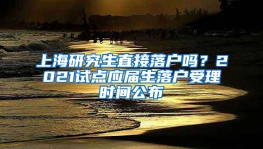上海研究生直接落户吗？2021试点应届生落户受理时间公布