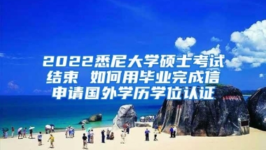 2022悉尼大学硕士考试结束 如何用毕业完成信申请国外学历学位认证