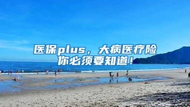 医保plus，大病医疗险你必须要知道！