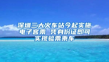 深圳三大火车站今起实施电子客票 凭身份证即可实现验票乘车