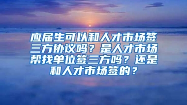应届生可以和人才市场签三方协议吗？是人才市场帮找单位签三方吗？还是和人才市场签的？