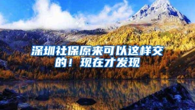 深圳社保原来可以这样交的！现在才发现