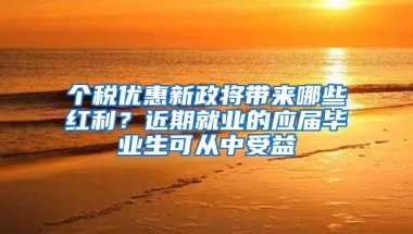 个税优惠新政将带来哪些红利？近期就业的应届毕业生可从中受益