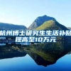 杭州博士研究生生活补贴提高至10万元