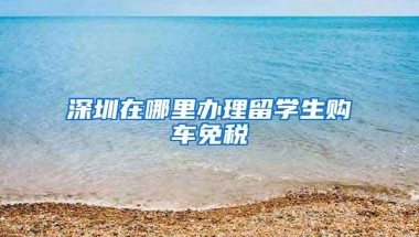 深圳在哪里办理留学生购车免税