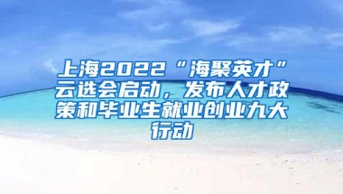 上海2022“海聚英才”云选会启动，发布人才政策和毕业生就业创业九大行动
