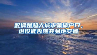 配偶是超大城市集体户口，退役能否随其易地安置