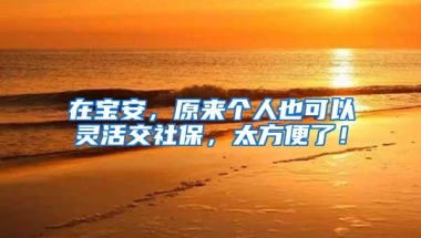 在宝安，原来个人也可以灵活交社保，太方便了！