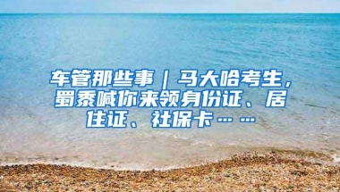 车管那些事｜马大哈考生，蜀黍喊你来领身份证、居住证、社保卡……
