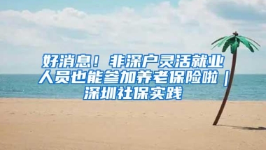 好消息！非深户灵活就业人员也能参加养老保险啦｜深圳社保实践④