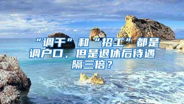 “调干”和“招工”都是调户口，但是退休后待遇隔三倍？
