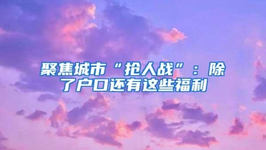 聚焦城市“抢人战”：除了户口还有这些福利